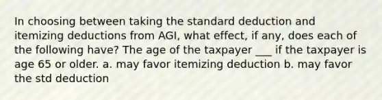 In choosing between taking the standard deduction and itemizing deductions from AGI, what effect, if any, does each of the following have? The age of the taxpayer ___ if the taxpayer is age 65 or older. a. may favor itemizing deduction b. may favor the std deduction