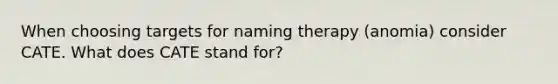 When choosing targets for naming therapy (anomia) consider CATE. What does CATE stand for?