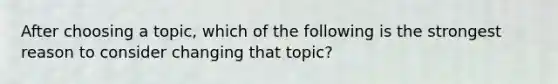 After choosing a topic, which of the following is the strongest reason to consider changing that topic?