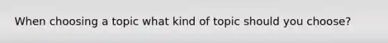 When choosing a topic what kind of topic should you choose?