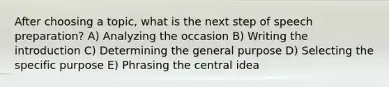 After choosing a topic, what is the next step of speech preparation? A) Analyzing the occasion B) Writing the introduction C) Determining the general purpose D) Selecting the specific purpose E) Phrasing the central idea