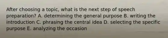 After choosing a topic, what is the next step of speech preparation? A. determining the general purpose B. writing the introduction C. phrasing the central idea D. selecting the specific purpose E. analyzing the occasion