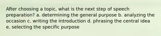 After choosing a topic, what is the next step of speech preparation? a. determining the general purpose b. analyzing the occasion c. writing the introduction d. phrasing the <a href='https://www.questionai.com/knowledge/k3Wpke6iqr-central-idea' class='anchor-knowledge'>central idea</a> e. selecting the specific purpose