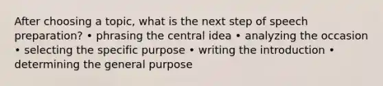 After choosing a topic, what is the next step of speech preparation? • phrasing the central idea • analyzing the occasion • selecting the specific purpose • writing the introduction • determining the general purpose