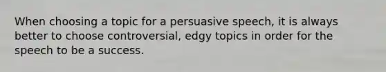 When choosing a topic for a persuasive speech, it is always better to choose controversial, edgy topics in order for the speech to be a success.