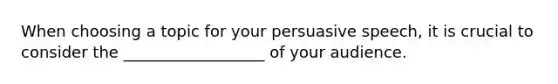 When choosing a topic for your persuasive speech, it is crucial to consider the __________________ of your audience.