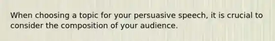 When choosing a topic for your persuasive speech, it is crucial to consider the composition of your audience.