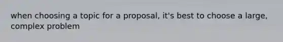 when choosing a topic for a proposal, it's best to choose a large, complex problem