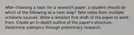 After choosing a topic for a research paper, a student should do which of the following as a next step? Take notes from multiple scholarly sources. Write a detailed first draft of the paper to work from. Create an in-depth outline of the paper's structure. Determine subtopics through preliminary research.