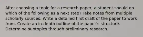 After choosing a topic for a research paper, a student should do which of the following as a next step? Take notes from multiple scholarly sources. Write a detailed first draft of the paper to work from. Create an in-depth outline of the paper's structure. Determine subtopics through preliminary research.