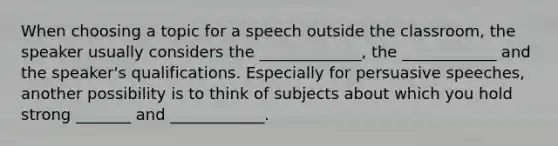 When choosing a topic for a speech outside the classroom, the speaker usually considers the _____________, the ____________ and the speaker's qualifications. Especially for persuasive speeches, another possibility is to think of subjects about which you hold strong _______ and ____________.