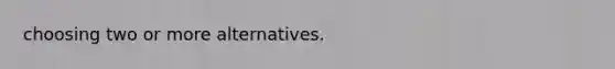 choosing two or more alternatives.