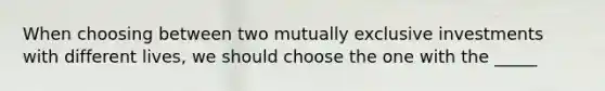 When choosing between two mutually exclusive investments with different lives, we should choose the one with the _____