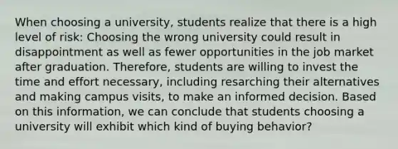 When choosing a university, students realize that there is a high level of risk: Choosing the wrong university could result in disappointment as well as fewer opportunities in the job market after graduation. Therefore, students are willing to invest the time and effort necessary, including resarching their alternatives and making campus visits, to make an informed decision. Based on this information, we can conclude that students choosing a university will exhibit which kind of buying behavior?