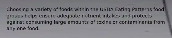 Choosing a variety of foods within the USDA Eating Patterns food groups helps ensure adequate nutrient intakes and protects against consuming large amounts of toxins or contaminants from any one food.