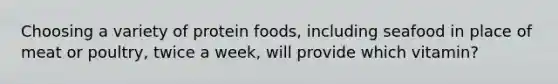 Choosing a variety of protein foods, including seafood in place of meat or poultry, twice a week, will provide which vitamin?