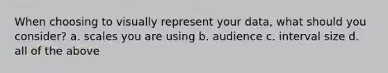 When choosing to visually represent your data, what should you consider? a. scales you are using b. audience c. interval size d. all of the above