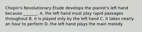 Chopin's Revolutionary Étude develops the pianist's left hand because _______. A. the left hand must play rapid passages throughout B. it is played only by the left hand C. it takes nearly an hour to perform D. the left hand plays the main melody