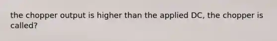 the chopper output is higher than the applied DC, the chopper is called?