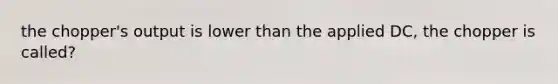 the chopper's output is lower than the applied DC, the chopper is called?