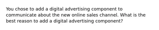 You chose to add a digital advertising component to communicate about the new online sales channel. What is the best reason to add a digital advertising component?