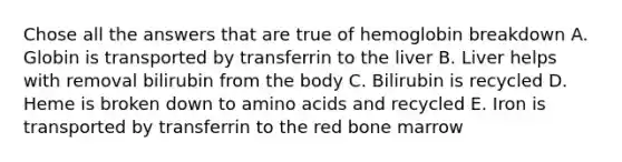 Chose all the answers that are true of hemoglobin breakdown A. Globin is transported by transferrin to the liver B. Liver helps with removal bilirubin from the body C. Bilirubin is recycled D. Heme is broken down to amino acids and recycled E. Iron is transported by transferrin to the red bone marrow