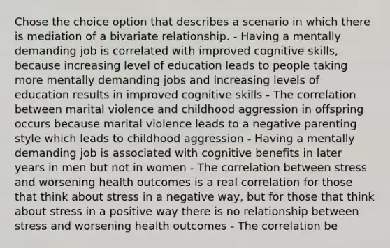 Chose the choice option that describes a scenario in which there is mediation of a bivariate relationship. - Having a mentally demanding job is correlated with improved cognitive skills, because increasing level of education leads to people taking more mentally demanding jobs and increasing levels of education results in improved cognitive skills - The correlation between marital violence and childhood aggression in offspring occurs because marital violence leads to a negative parenting style which leads to childhood aggression - Having a mentally demanding job is associated with cognitive benefits in later years in men but not in women - The correlation between stress and worsening health outcomes is a real correlation for those that think about stress in a negative way, but for those that think about stress in a positive way there is no relationship between stress and worsening health outcomes - The correlation be