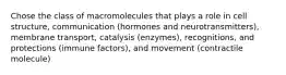 Chose the class of macromolecules that plays a role in cell structure, communication (hormones and neurotransmitters), membrane transport, catalysis (enzymes), recognitions, and protections (immune factors), and movement (contractile molecule)