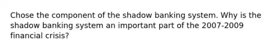 Chose the component of the shadow banking system. Why is the shadow banking system an important part of the 2007-2009 financial crisis?