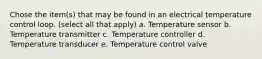 Chose the item(s) that may be found in an electrical temperature control loop. (select all that apply) a. Temperature sensor b. Temperature transmitter c. Temperature controller d. Temperature transducer e. Temperature control valve