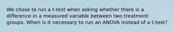 We chose to run a t-test when asking whether there is a difference in a measured variable between two treatment groups. When is it necessary to run an ANOVA instead of a t-test?