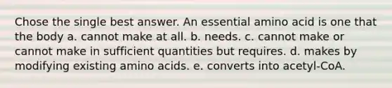 Chose the single best answer. An essential amino acid is one that the body a. cannot make at all. b. needs. c. cannot make or cannot make in sufficient quantities but requires. d. makes by modifying existing <a href='https://www.questionai.com/knowledge/k9gb720LCl-amino-acids' class='anchor-knowledge'>amino acids</a>. e. converts into acetyl-CoA.