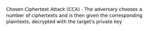 Chosen Ciphertext Attack (CCA) - The adversary chooses a number of ciphertexts and is then given the corresponding plaintexts, decrypted with the target's private key