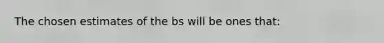 The chosen estimates of the bs will be ones that: