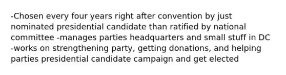 -Chosen every four years right after convention by just nominated presidential candidate than ratified by national committee -manages parties headquarters and small stuff in DC -works on strengthening party, getting donations, and helping parties presidential candidate campaign and get elected