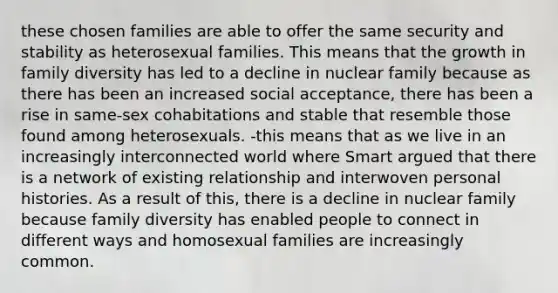 these chosen families are able to offer the same security and stability as heterosexual families. This means that the growth in family diversity has led to a decline in nuclear family because as there has been an increased social acceptance, there has been a rise in same-sex cohabitations and stable that resemble those found among heterosexuals. -this means that as we live in an increasingly interconnected world where Smart argued that there is a network of existing relationship and interwoven personal histories. As a result of this, there is a decline in nuclear family because family diversity has enabled people to connect in different ways and homosexual families are increasingly common.