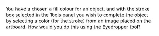 You have a chosen a fill colour for an object, and with the stroke box selected in the Tools panel you wish to complete the object by selecting a color (for the stroke) from an image placed on the artboard. How would you do this using the Eyedropper tool?