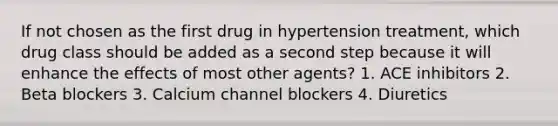 If not chosen as the first drug in hypertension treatment, which drug class should be added as a second step because it will enhance the effects of most other agents? 1. ACE inhibitors 2. Beta blockers 3. Calcium channel blockers 4. Diuretics