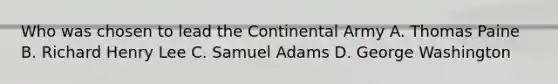 Who was chosen to lead the Continental Army A. Thomas Paine B. Richard Henry Lee C. Samuel Adams D. George Washington