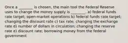 Once a ________ is chosen, the main tool the Federal Reserve uses to change the money supply is ________. a) federal funds rate target; open-market operations b) federal funds rate target; changing the discount rate c) tax rate; changing the exchange rate d) number of dollars in circulation; changing the reserve rate e) discount rate; borrowing money from the federal government