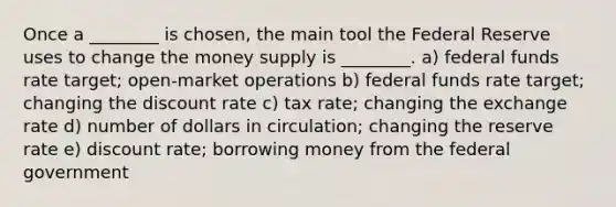 Once a ________ is chosen, the main tool the Federal Reserve uses to change the money supply is ________. a) federal funds rate target; open-market operations b) federal funds rate target; changing the discount rate c) tax rate; changing the exchange rate d) number of dollars in circulation; changing the reserve rate e) discount rate; borrowing money from the federal government