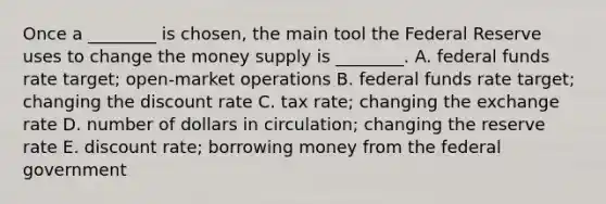 Once a ________ is chosen, the main tool the Federal Reserve uses to change the money supply is ________. A. federal funds rate target; open-market operations B. federal funds rate target; changing the discount rate C. tax rate; changing the exchange rate D. number of dollars in circulation; changing the reserve rate E. discount rate; borrowing money from the federal government