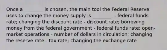 Once a ________ is chosen, the main tool the Federal Reserve uses to change the money supply is ________. - federal funds rate; changing the discount rate - discount rate; borrowing money from the federal government - federal funds rate; open-market operations - number of dollars in circulation; changing the reserve rate - tax rate; changing the exchange rate