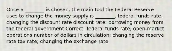 Once a ________ is chosen, the main tool the Federal Reserve uses to change the money supply is ________. federal funds rate; changing the discount rate discount rate; borrowing money from the federal government Correct! federal funds rate; open-market operations number of dollars in circulation; changing the reserve rate tax rate; changing the exchange rate