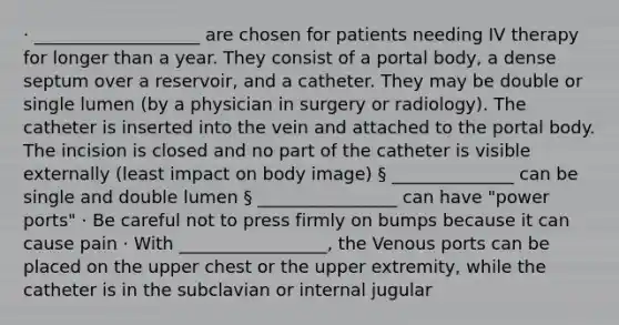 · ___________________ are chosen for patients needing IV therapy for longer than a year. They consist of a portal body, a dense septum over a reservoir, and a catheter. They may be double or single lumen (by a physician in surgery or radiology). The catheter is inserted into the vein and attached to the portal body. The incision is closed and no part of the catheter is visible externally (least impact on body image) § ______________ can be single and double lumen § ________________ can have "power ports" · Be careful not to press firmly on bumps because it can cause pain · With _________________, the Venous ports can be placed on the upper chest or the upper extremity, while the catheter is in the subclavian or internal jugular