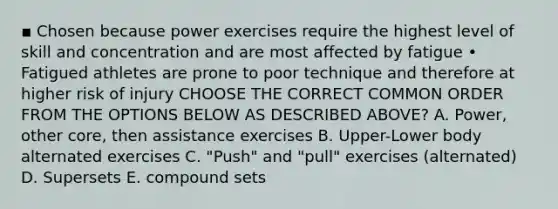 ▪ Chosen because power exercises require the highest level of skill and concentration and are most affected by fatigue • Fatigued athletes are prone to poor technique and therefore at higher risk of injury CHOOSE THE CORRECT COMMON ORDER FROM THE OPTIONS BELOW AS DESCRIBED ABOVE? A. Power, other core, then assistance exercises B. Upper-Lower body alternated exercises C. "Push" and "pull" exercises (alternated) D. Supersets E. compound sets