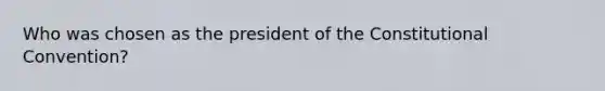 Who was chosen as the president of the Constitutional Convention?