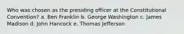 Who was chosen as the presiding officer at the Constitutional Convention? a. Ben Franklin b. George Washington c. James Madison d. John Hancock e. Thomas Jefferson