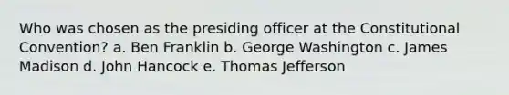 Who was chosen as the presiding officer at the Constitutional Convention? a. Ben Franklin b. George Washington c. James Madison d. John Hancock e. Thomas Jefferson