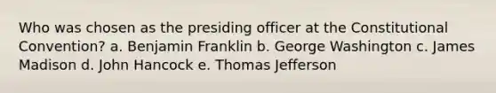 Who was chosen as the presiding officer at the Constitutional Convention? a. Benjamin Franklin b. George Washington c. James Madison d. John Hancock e. Thomas Jefferson